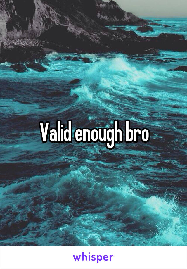 Valid enough bro