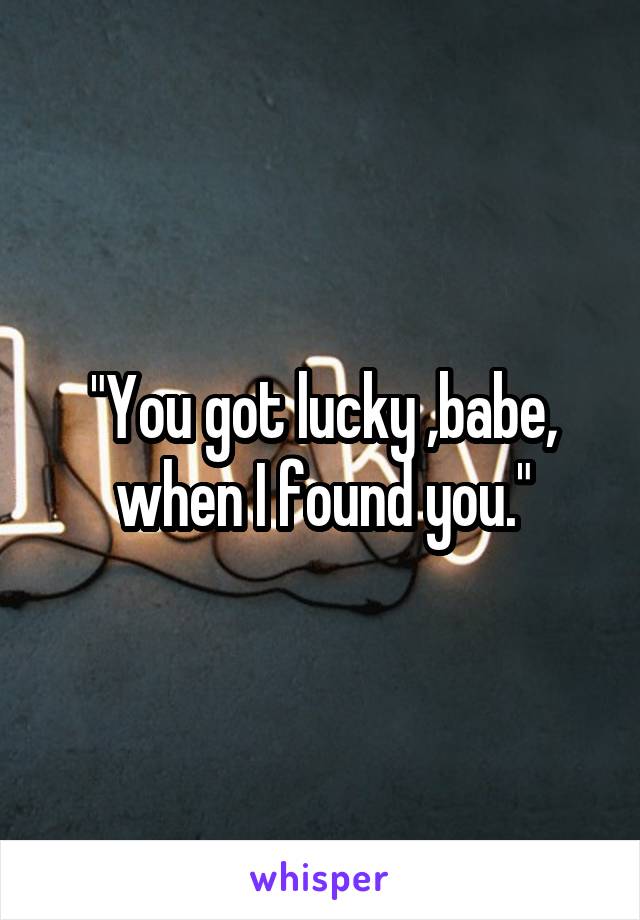 "You got lucky ,babe, when I found you."