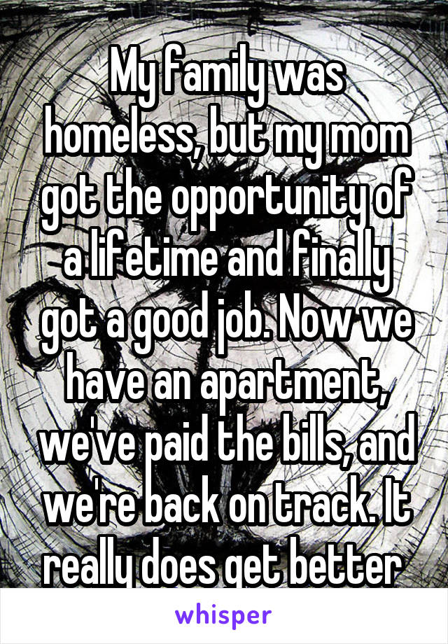 My family was homeless, but my mom got the opportunity of a lifetime and finally got a good job. Now we have an apartment, we've paid the bills, and we're back on track. It really does get better 