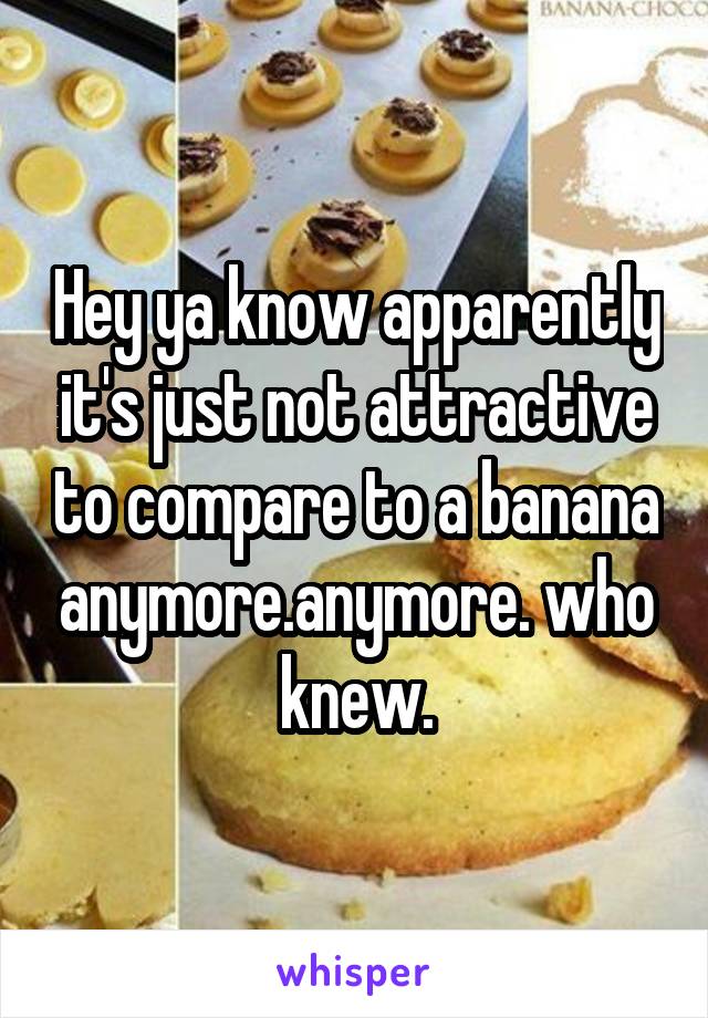 Hey ya know apparently it's just not attractive to compare to a banana anymore.anymore. who knew.