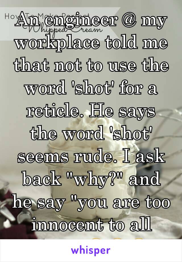 An engineer @ my workplace told me that not to use the word 'shot' for a reticle. He says the word 'shot' seems rude. I ask back "why?" and he say "you are too innocent to all that". 😂😂😂