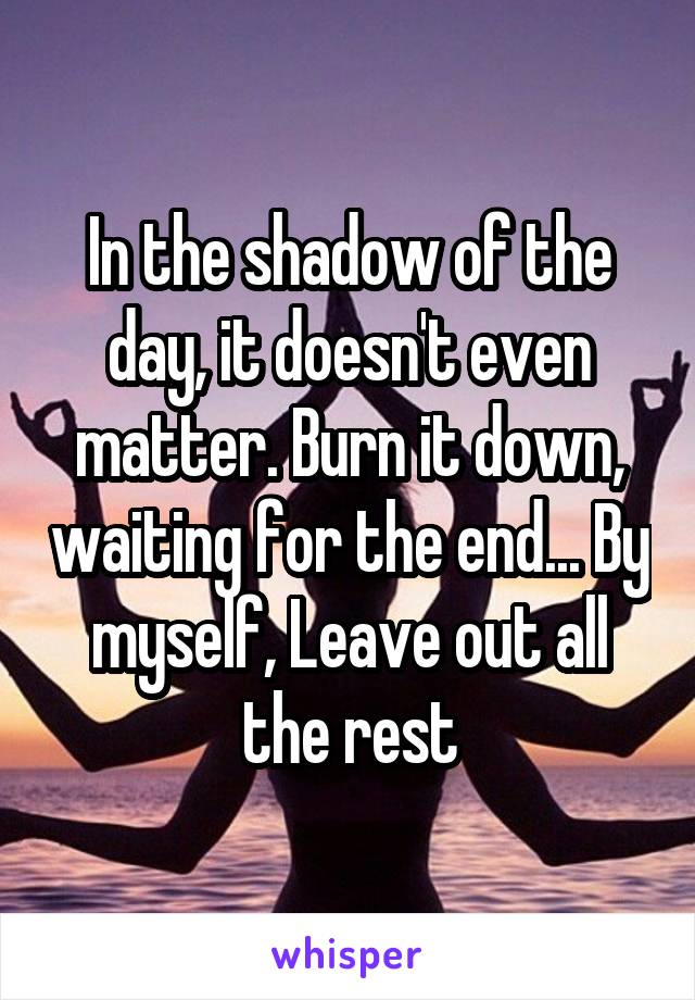 In the shadow of the day, it doesn't even matter. Burn it down, waiting for the end... By myself, Leave out all the rest