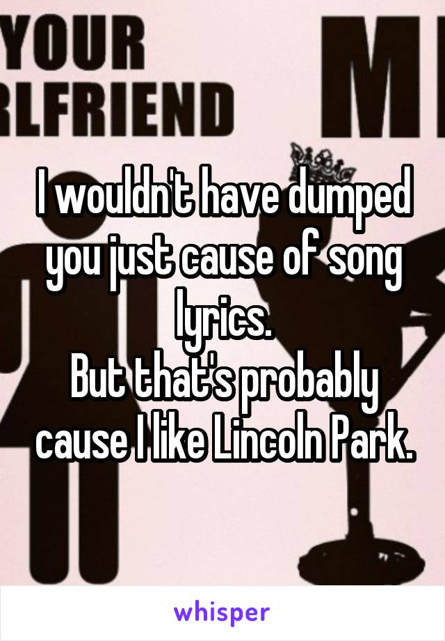 I wouldn't have dumped you just cause of song lyrics.
But that's probably cause I like Lincoln Park.