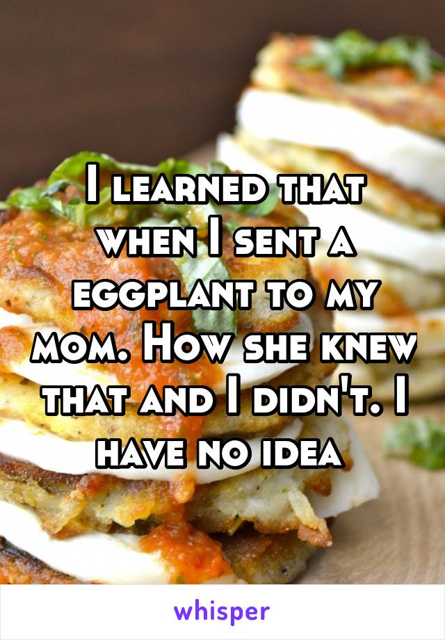 I learned that when I sent a eggplant to my mom. How she knew that and I didn't. I have no idea 