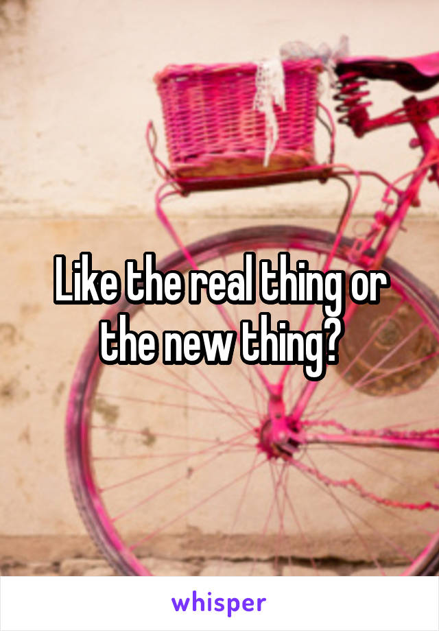 Like the real thing or the new thing?