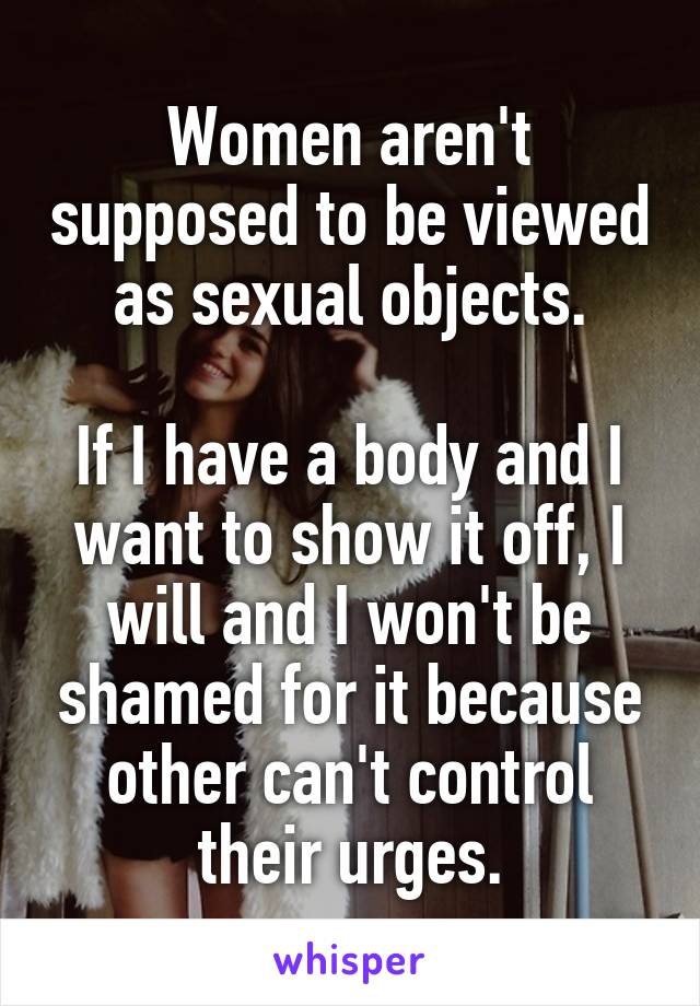 Women aren't supposed to be viewed as sexual objects.

If I have a body and I want to show it off, I will and I won't be shamed for it because other can't control their urges.