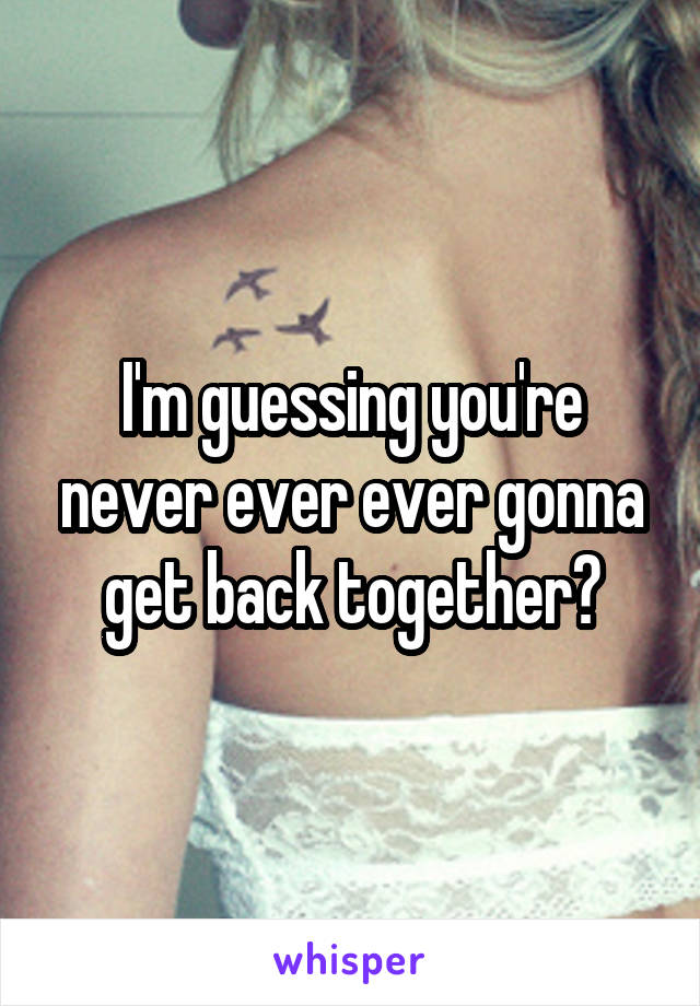 I'm guessing you're never ever ever gonna get back together?