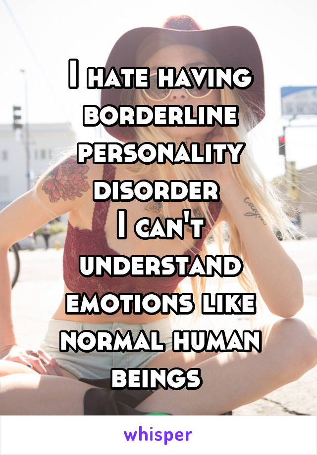 I hate having borderline personality disorder 
I can't understand emotions like normal human beings 