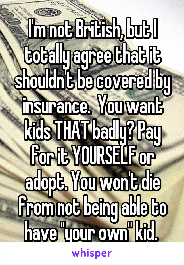 I'm not British, but I totally agree that it shouldn't be covered by insurance.  You want kids THAT badly? Pay for it YOURSELF or adopt. You won't die from not being able to have "your own" kid. 