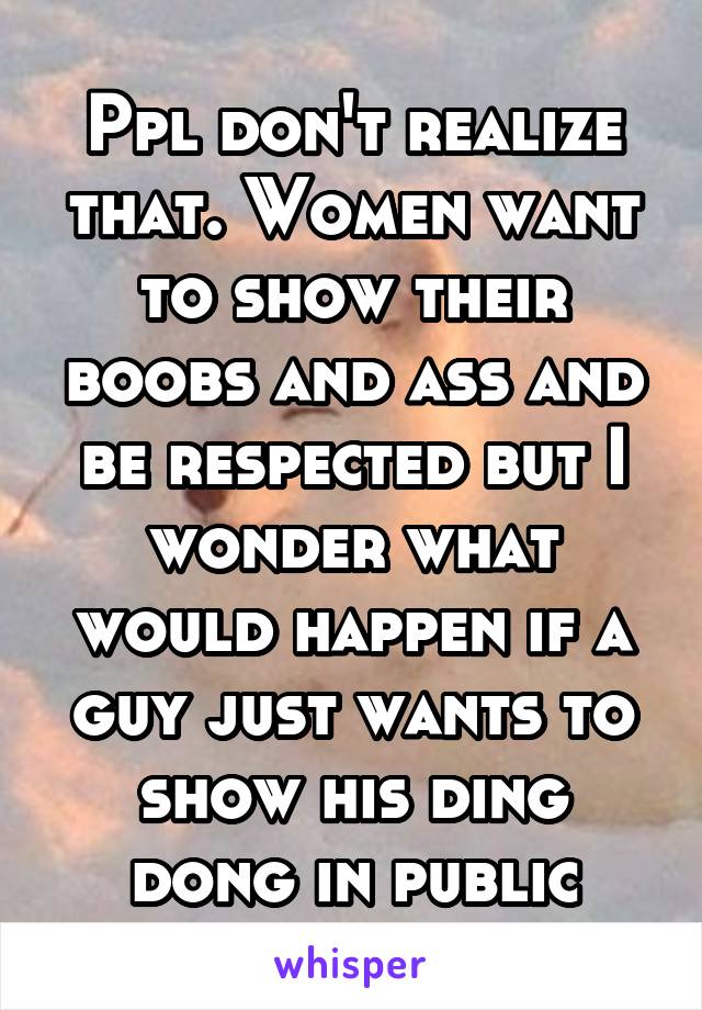 Ppl don't realize that. Women want to show their boobs and ass and be respected but I wonder what would happen if a guy just wants to show his ding dong in public