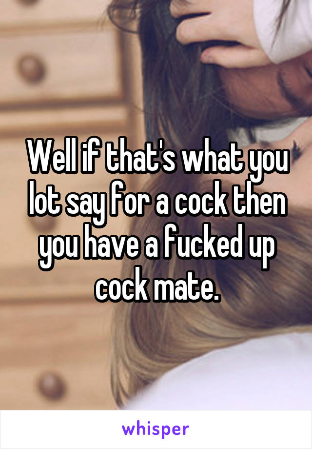 Well if that's what you lot say for a cock then you have a fucked up cock mate.