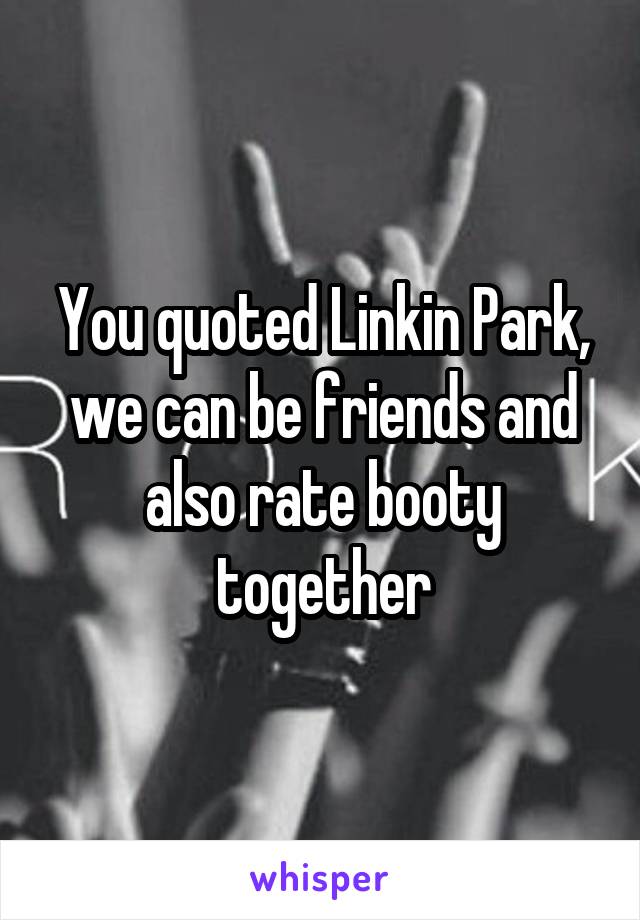 You quoted Linkin Park, we can be friends and also rate booty together
