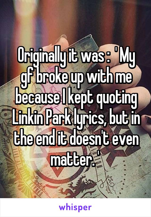 Originally it was :  ' My gf broke up with me because I kept quoting Linkin Park lyrics, but in the end it doesn't even matter. ' 