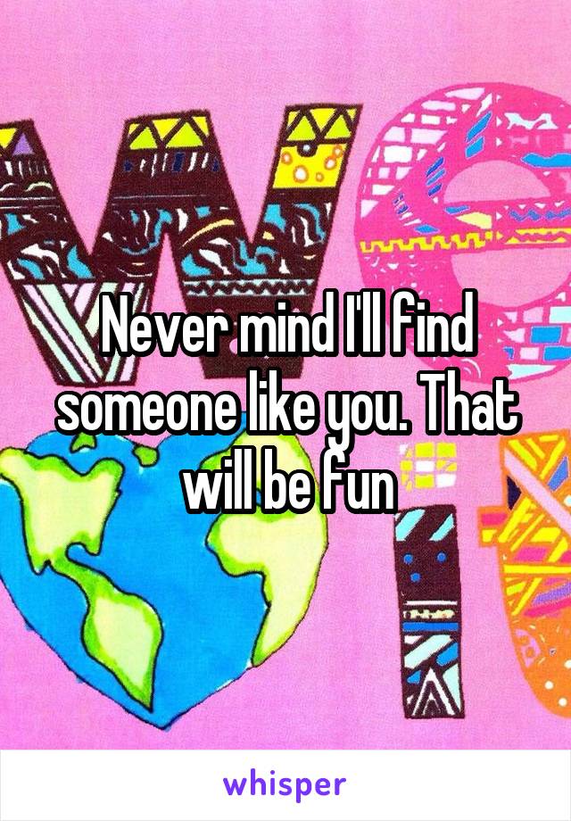 Never mind I'll find someone like you. That will be fun