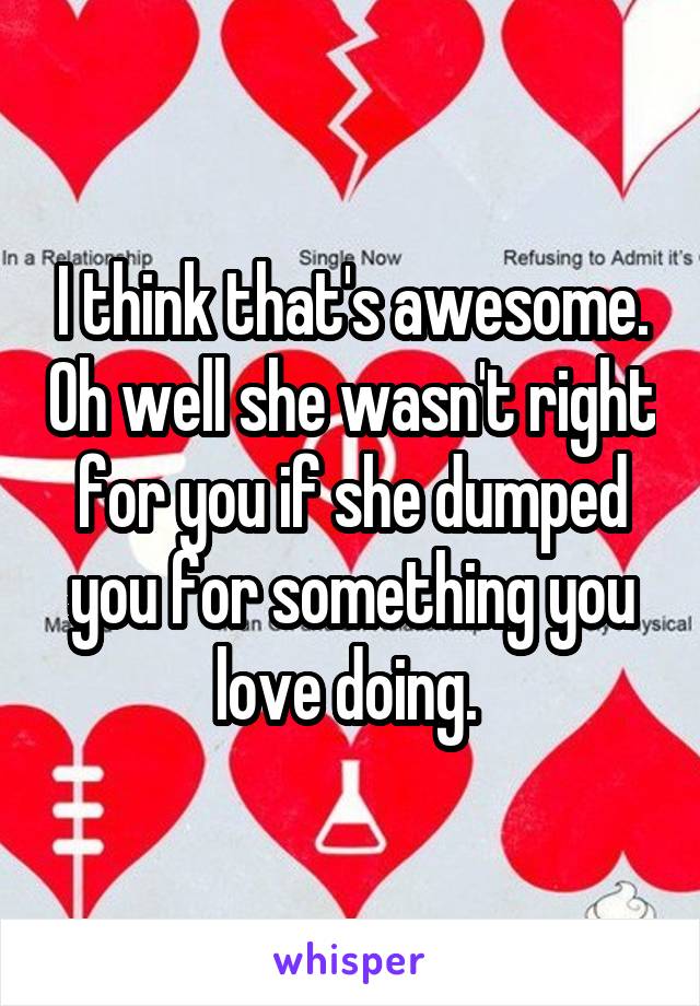 I think that's awesome. Oh well she wasn't right for you if she dumped you for something you love doing. 