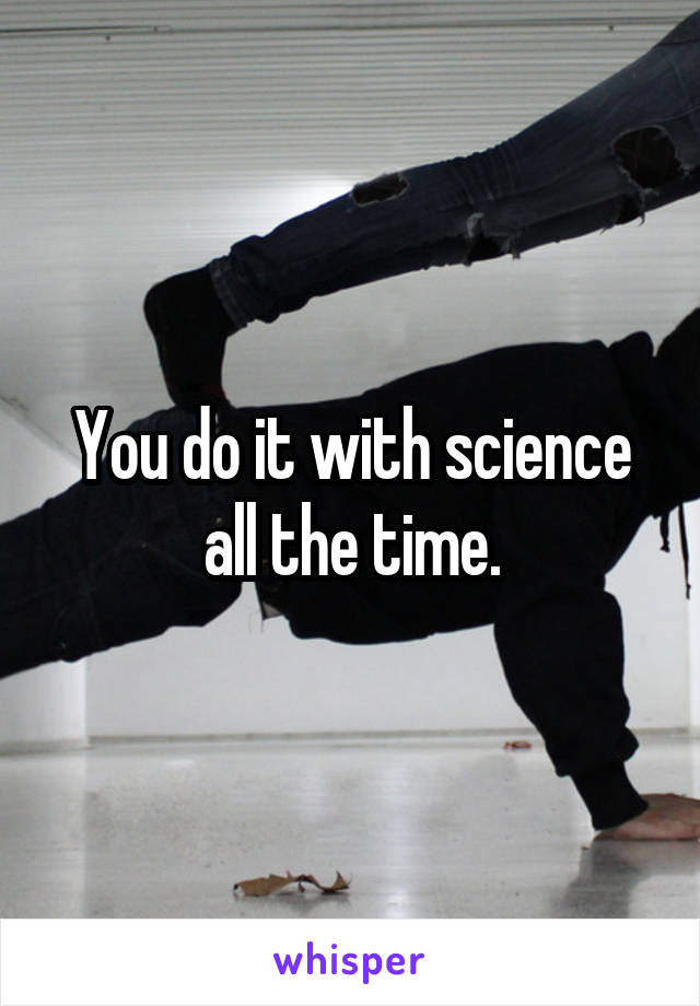 You do it with science all the time.