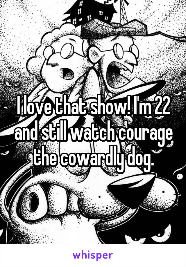 I love that show! I'm 22 and still watch courage the cowardly dog.