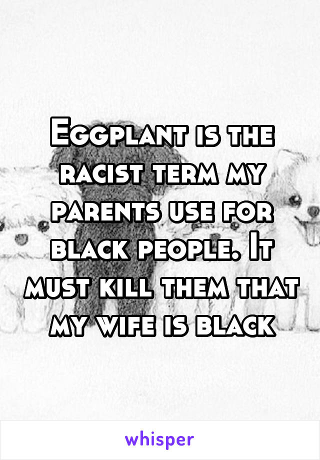 Eggplant is the racist term my parents use for black people. It must kill them that my wife is black