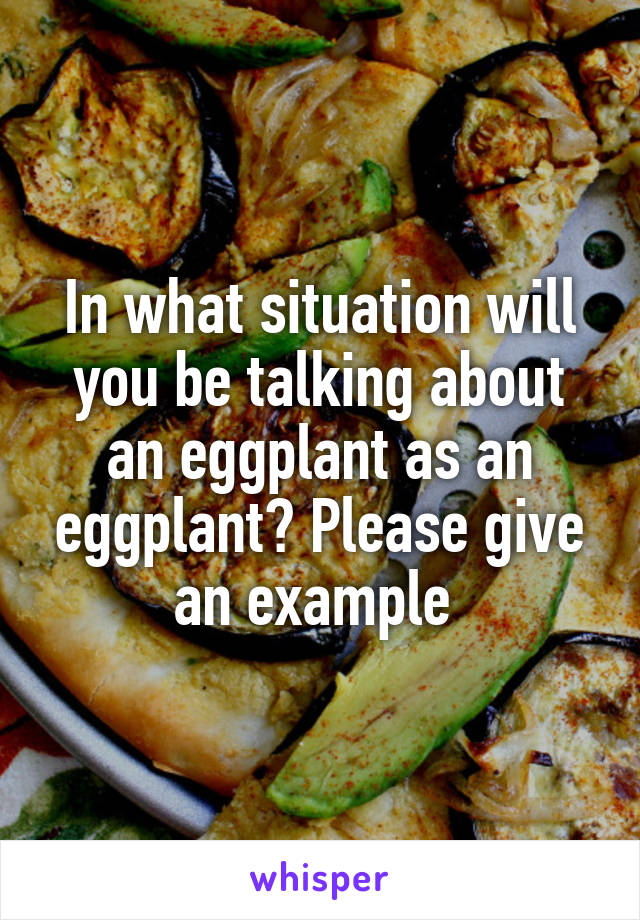 In what situation will you be talking about an eggplant as an eggplant? Please give an example 