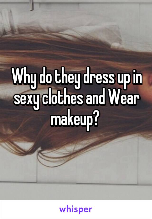 Why do they dress up in sexy clothes and Wear makeup? 
