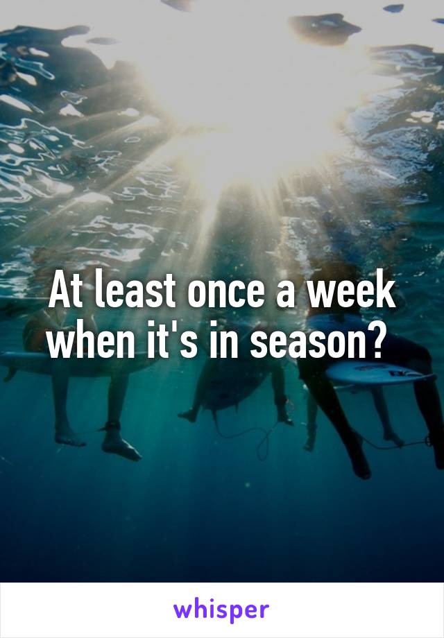 At least once a week when it's in season? 