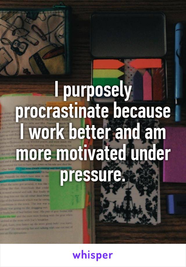 I purposely procrastinate because I work better and am more motivated under pressure.