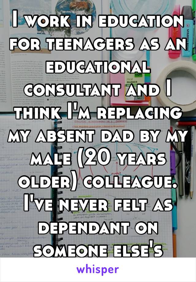 I work in education for teenagers as an educational consultant and I think I'm replacing my absent dad by my male (20 years older) colleague. I've never felt as dependant on someone else's opinion. 😒
