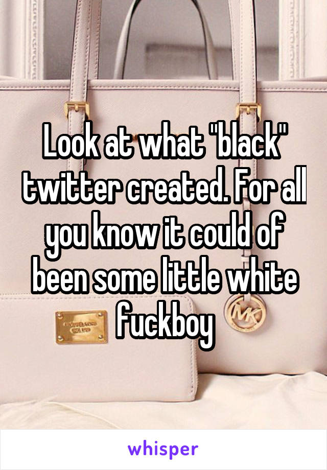 Look at what "black" twitter created. For all you know it could of been some little white fuckboy