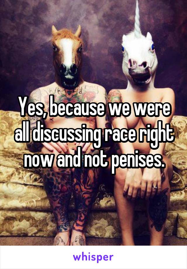 Yes, because we were all discussing race right now and not penises.