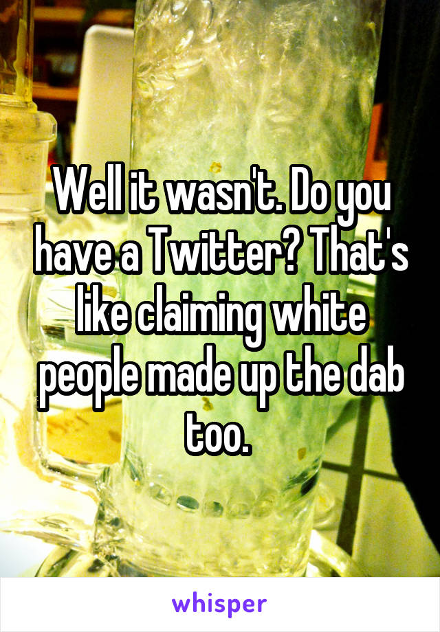 Well it wasn't. Do you have a Twitter? That's like claiming white people made up the dab too. 