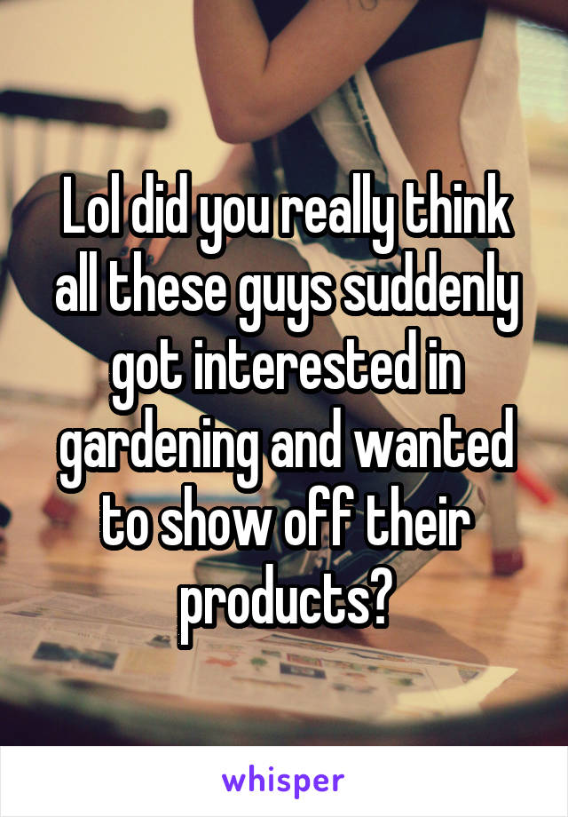 Lol did you really think all these guys suddenly got interested in gardening and wanted to show off their products?