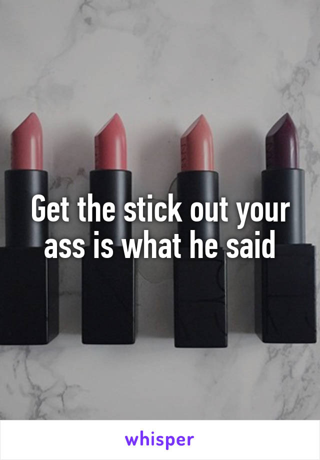 Get the stick out your ass is what he said