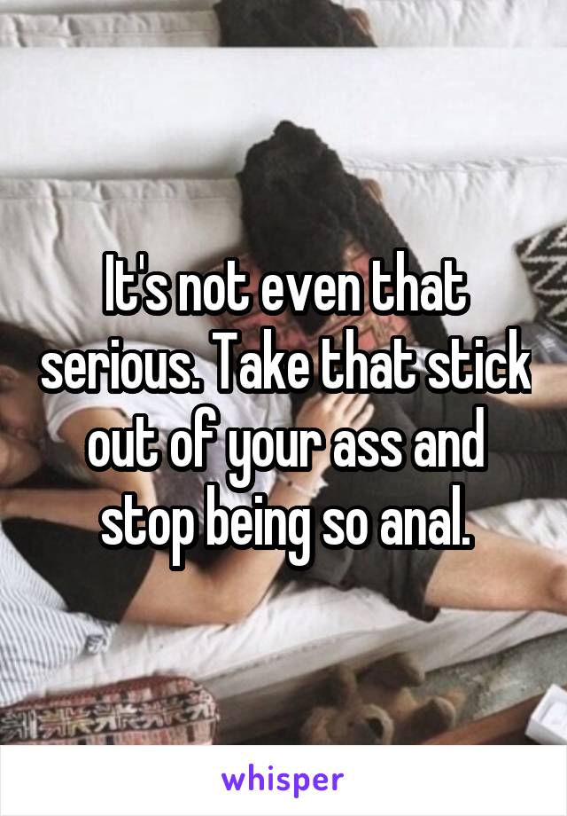 It's not even that serious. Take that stick out of your ass and stop being so anal.