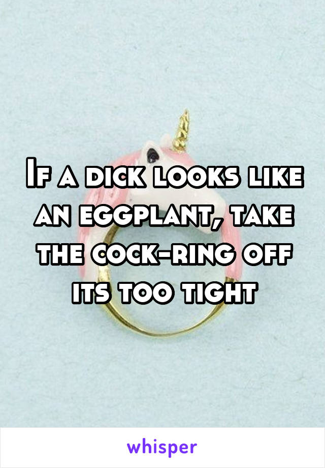 If a dick looks like an eggplant, take the cock-ring off its too tight