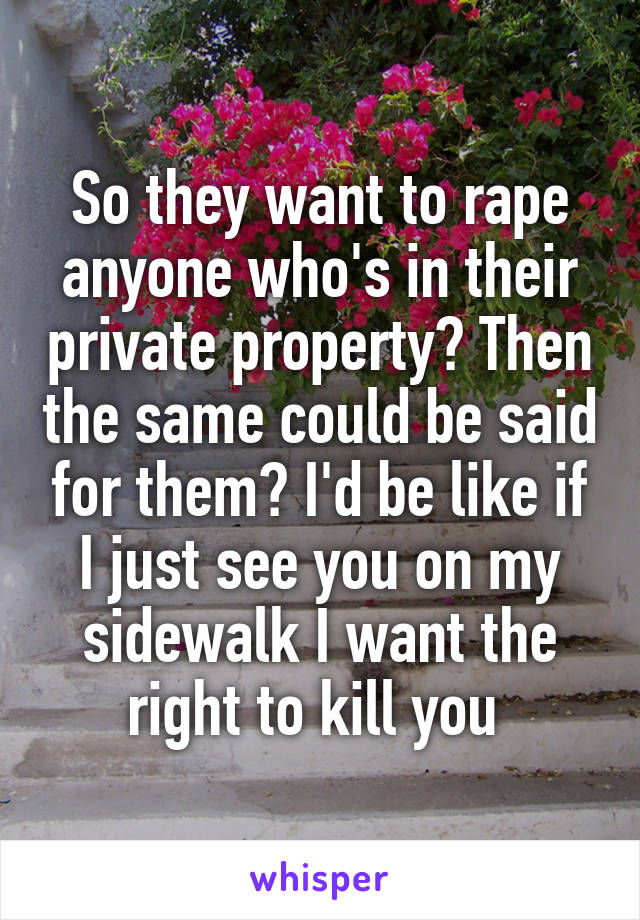 So they want to rape anyone who's in their private property? Then the same could be said for them? I'd be like if I just see you on my sidewalk I want the right to kill you 