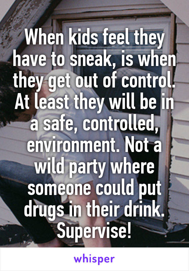 When kids feel they have to sneak, is when they get out of control. At least they will be in a safe, controlled, environment. Not a wild party where someone could put drugs in their drink. Supervise!