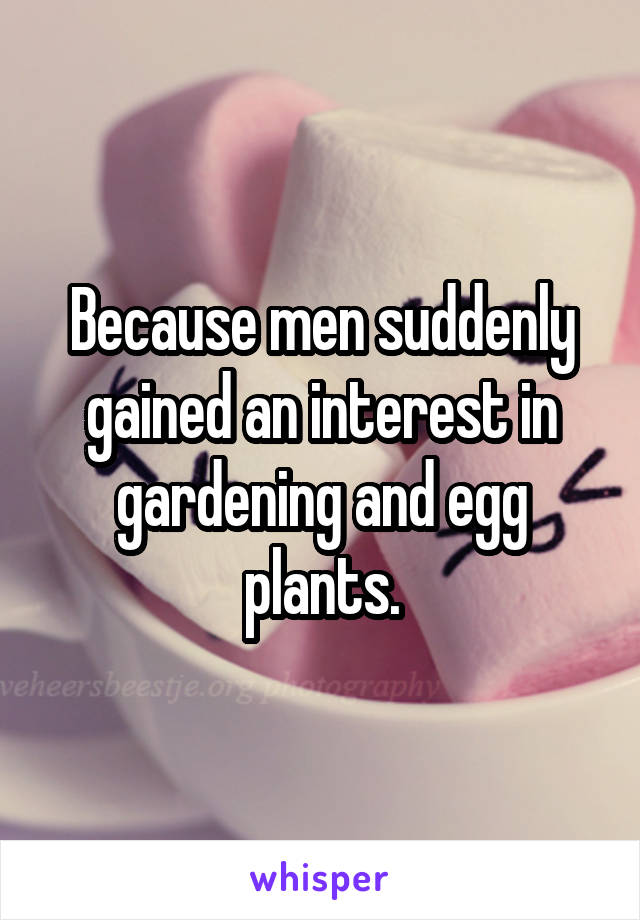 Because men suddenly gained an interest in gardening and egg plants.