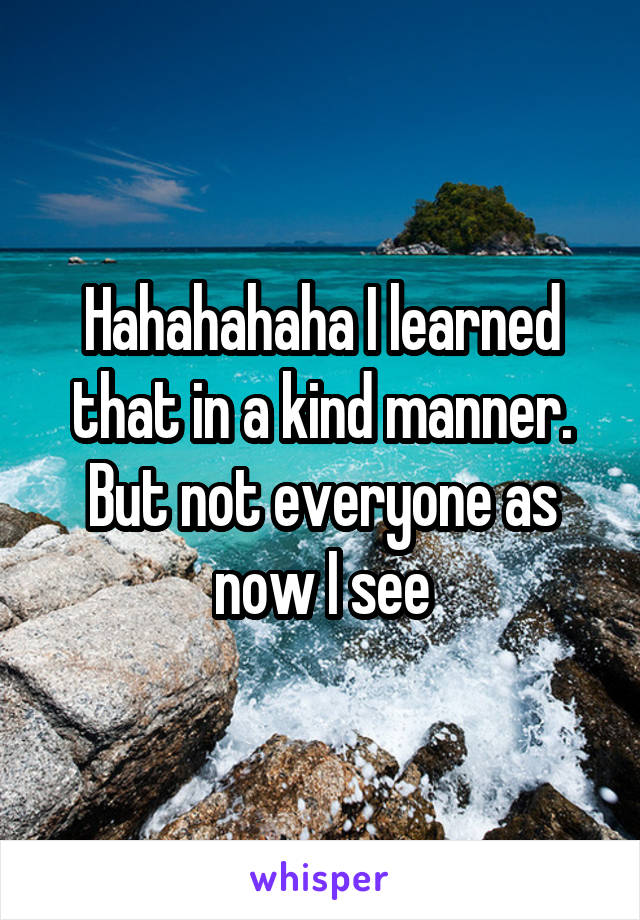 Hahahahaha I learned that in a kind manner. But not everyone as now I see