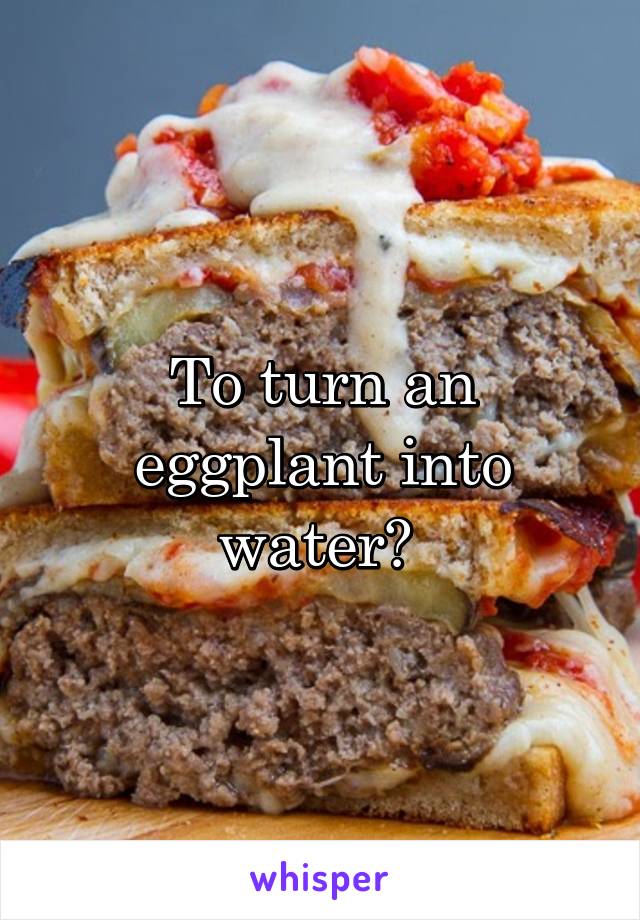 To turn an eggplant into water? 