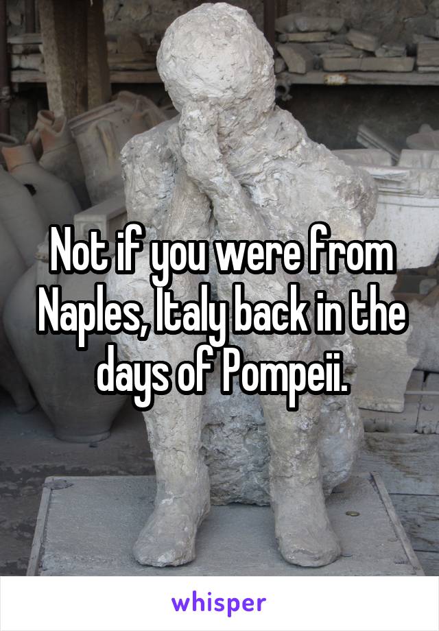 Not if you were from Naples, Italy back in the days of Pompeii.