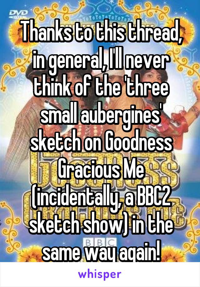 Thanks to this thread, in general, I'll never think of the 'three small aubergines' sketch on Goodness Gracious Me (incidentally, a BBC2 sketch show) in the same way again!