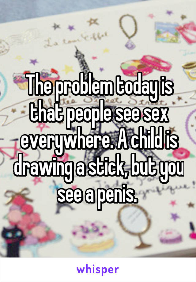 The problem today is that people see sex everywhere. A child is drawing a stick, but you see a penis. 