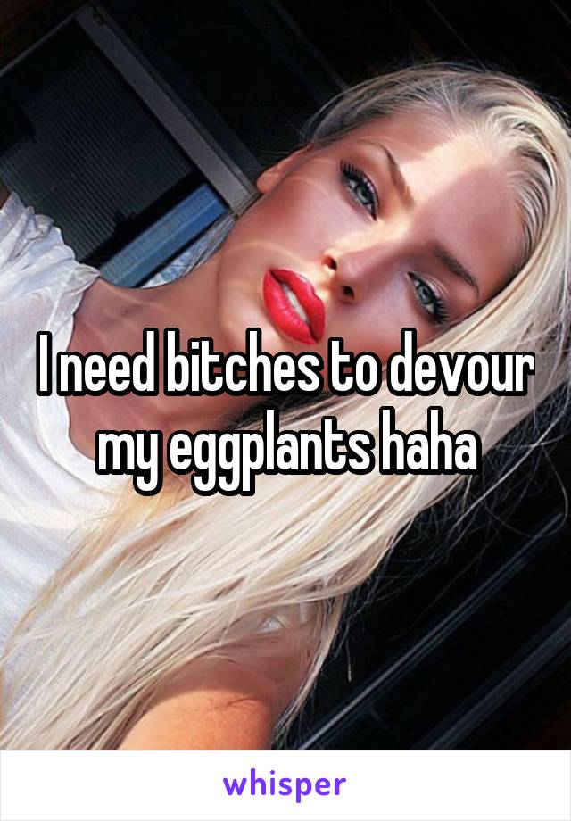 I need bitches to devour my eggplants haha