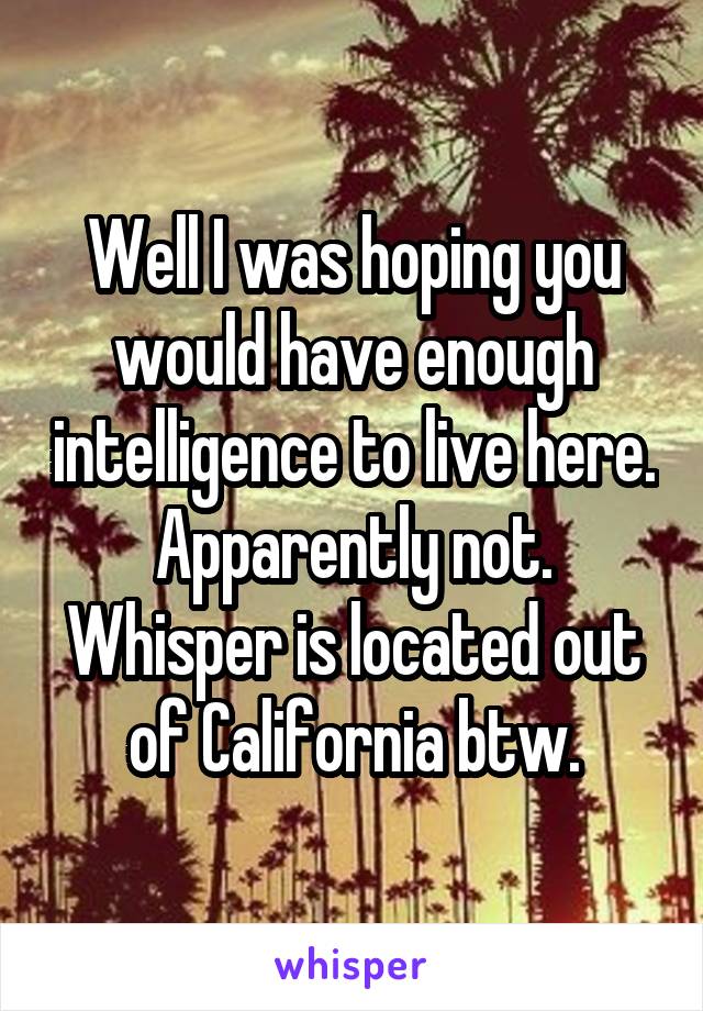 Well I was hoping you would have enough intelligence to live here. Apparently not. Whisper is located out of California btw.