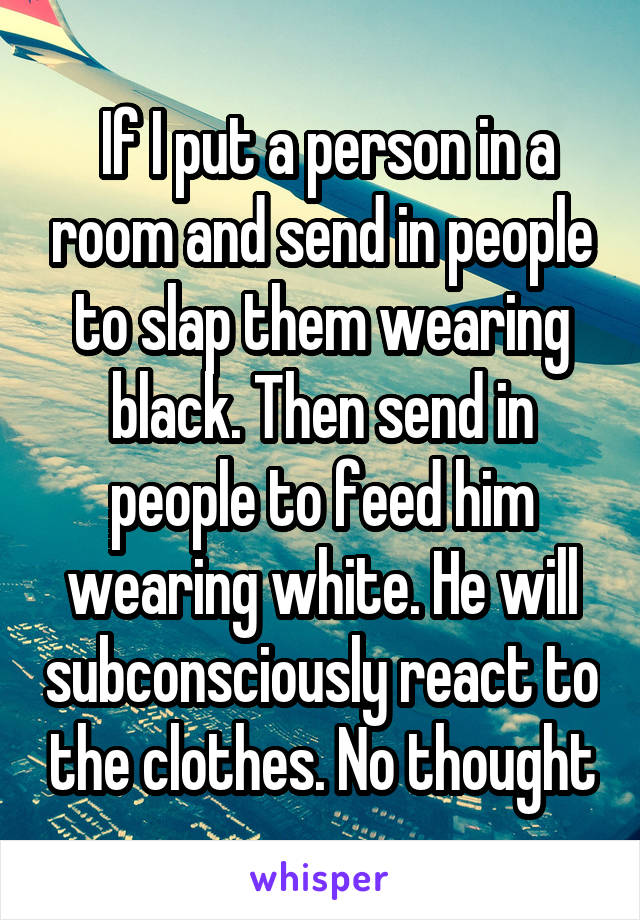  If I put a person in a room and send in people to slap them wearing black. Then send in people to feed him wearing white. He will subconsciously react to the clothes. No thought