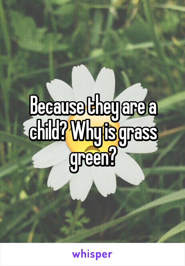 Because they are a child? Why is grass green?