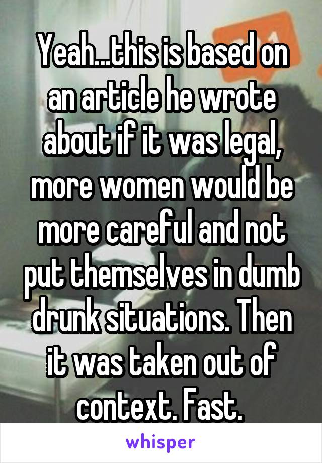 Yeah...this is based on an article he wrote about if it was legal, more women would be more careful and not put themselves in dumb drunk situations. Then it was taken out of context. Fast. 