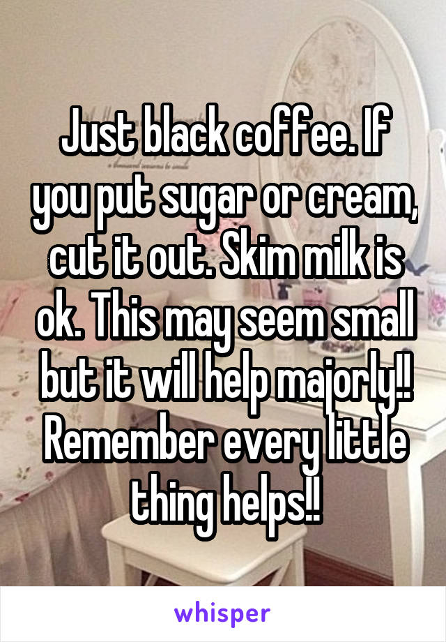 Just black coffee. If you put sugar or cream, cut it out. Skim milk is ok. This may seem small but it will help majorly!! Remember every little thing helps!!