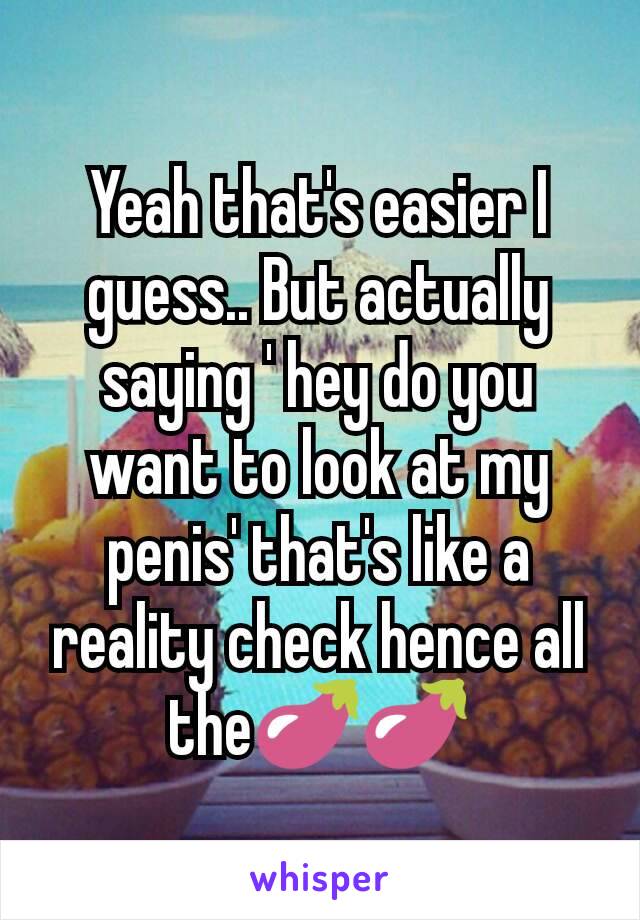 Yeah that's easier I guess.. But actually saying ' hey do you want to look at my penis' that's like a reality check hence all the🍆🍆