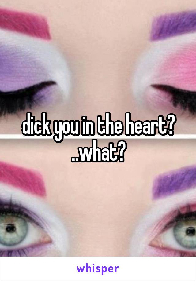 dick you in the heart? ..what?